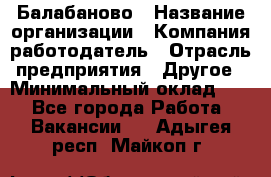 Балабаново › Название организации ­ Компания-работодатель › Отрасль предприятия ­ Другое › Минимальный оклад ­ 1 - Все города Работа » Вакансии   . Адыгея респ.,Майкоп г.